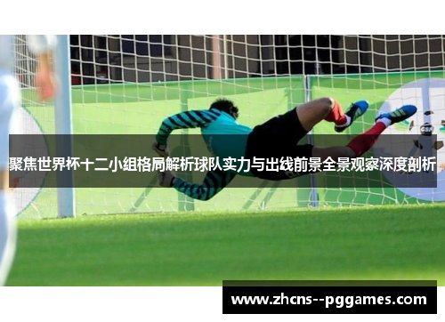 聚焦世界杯十二小组格局解析球队实力与出线前景全景观察深度剖析