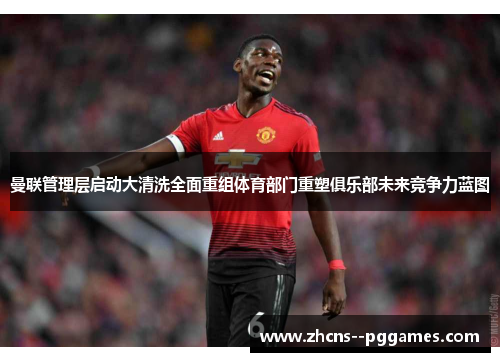 曼联管理层启动大清洗全面重组体育部门重塑俱乐部未来竞争力蓝图